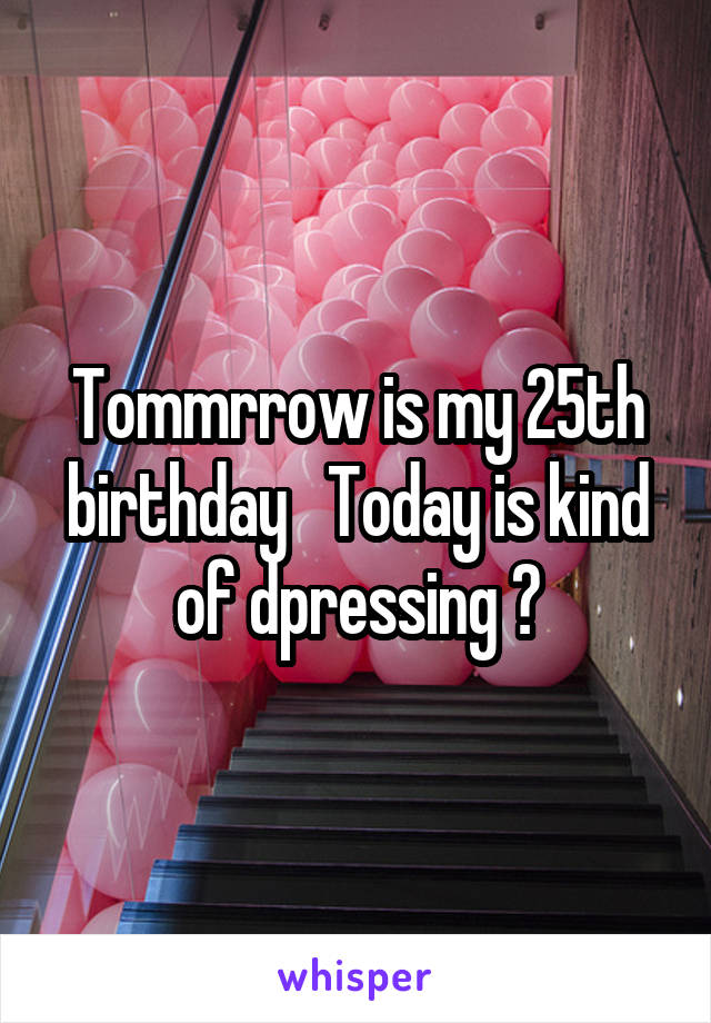 Tommrrow is my 25th birthday   Today is kind of dpressing 😔