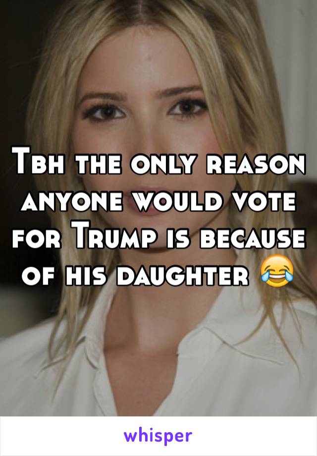 Tbh the only reason anyone would vote for Trump is because of his daughter 😂