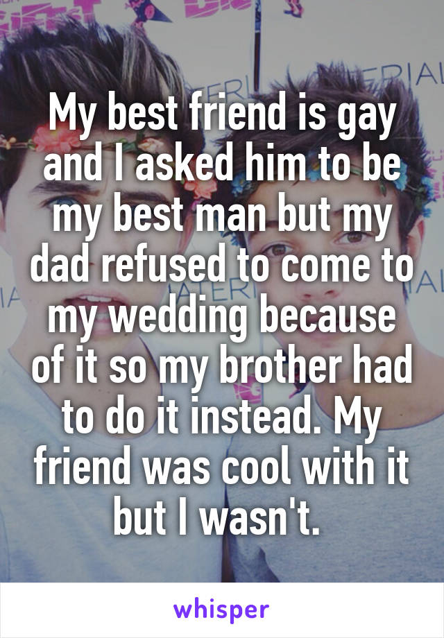 My best friend is gay and I asked him to be my best man but my dad refused to come to my wedding because of it so my brother had to do it instead. My friend was cool with it but I wasn't. 