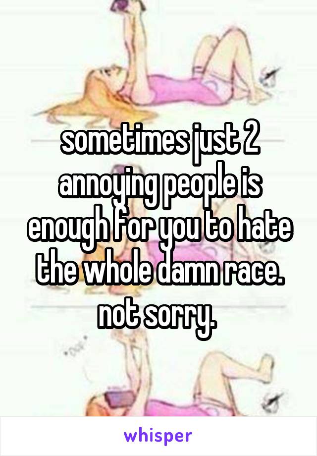 sometimes just 2 annoying people is enough for you to hate the whole damn race. not sorry. 