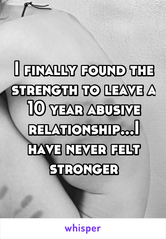 I finally found the strength to leave a 10 year abusive relationship...I have never felt stronger