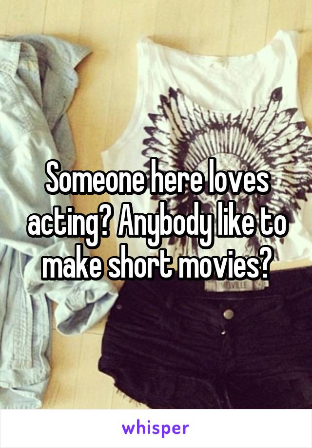 Someone here loves acting? Anybody like to make short movies?