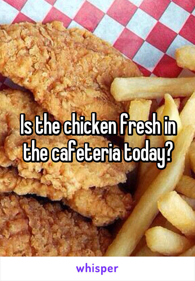 Is the chicken fresh in the cafeteria today?
