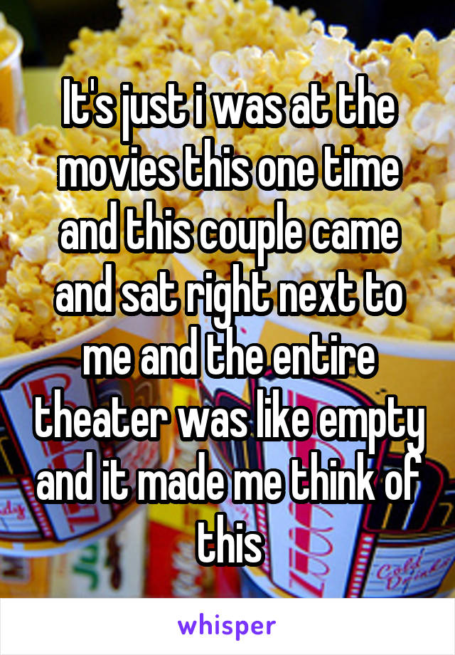 It's just i was at the movies this one time and this couple came and sat right next to me and the entire theater was like empty and it made me think of this