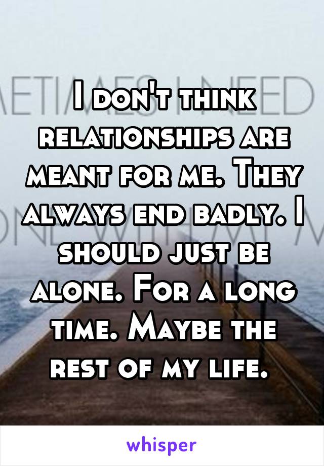 I don't think relationships are meant for me. They always end badly. I should just be alone. For a long time. Maybe the rest of my life. 