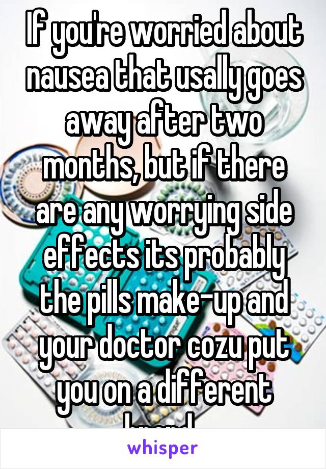 If you're worried about nausea that usally goes away after two months, but if there are any worrying side effects its probably the pills make-up and your doctor cozu put you on a different brand. 