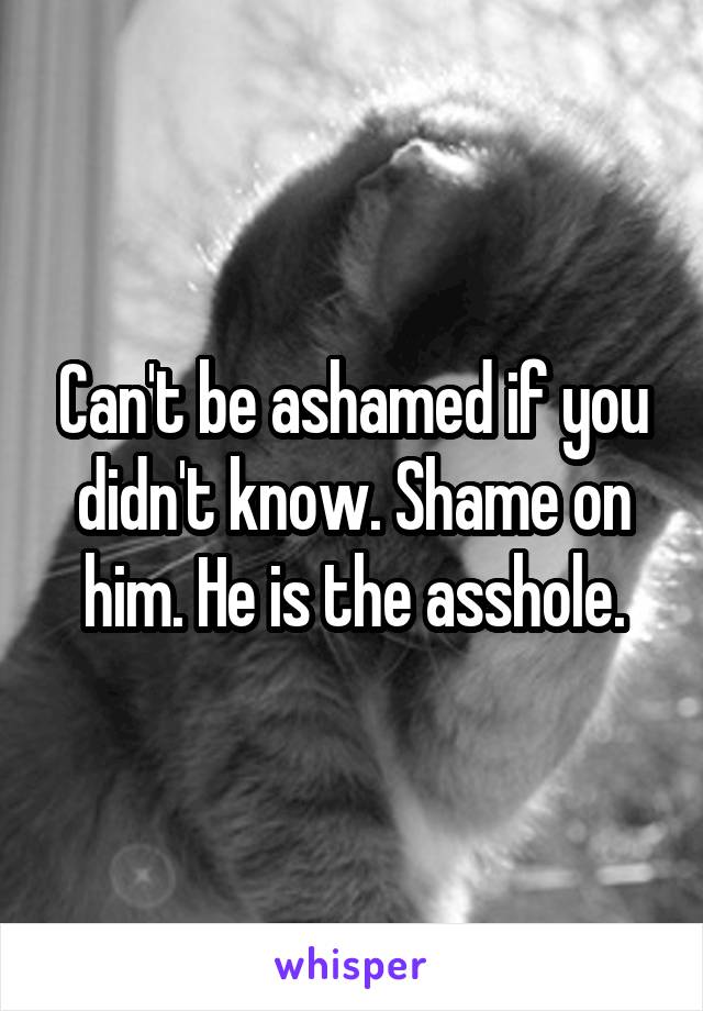 Can't be ashamed if you didn't know. Shame on him. He is the asshole.