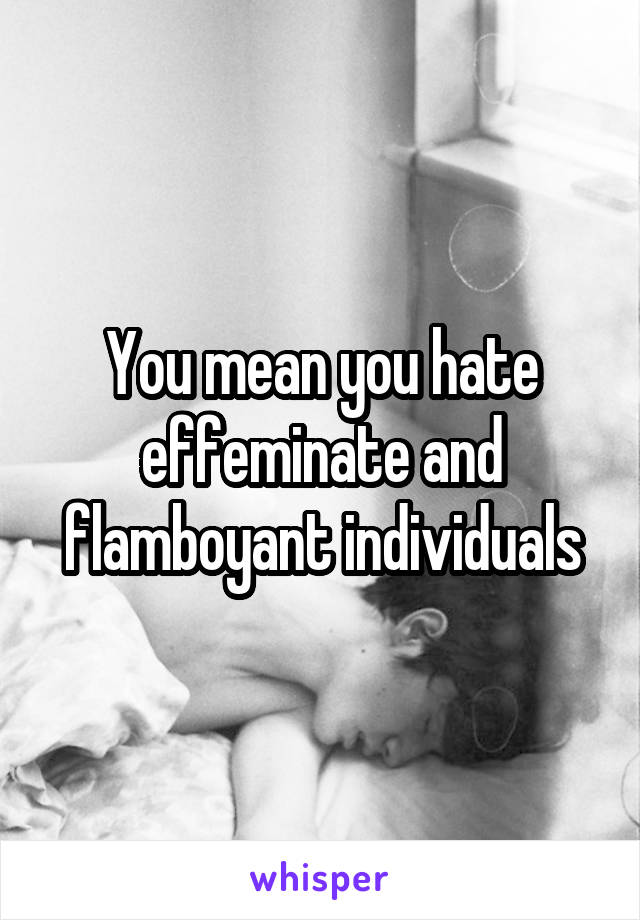 You mean you hate effeminate and flamboyant individuals