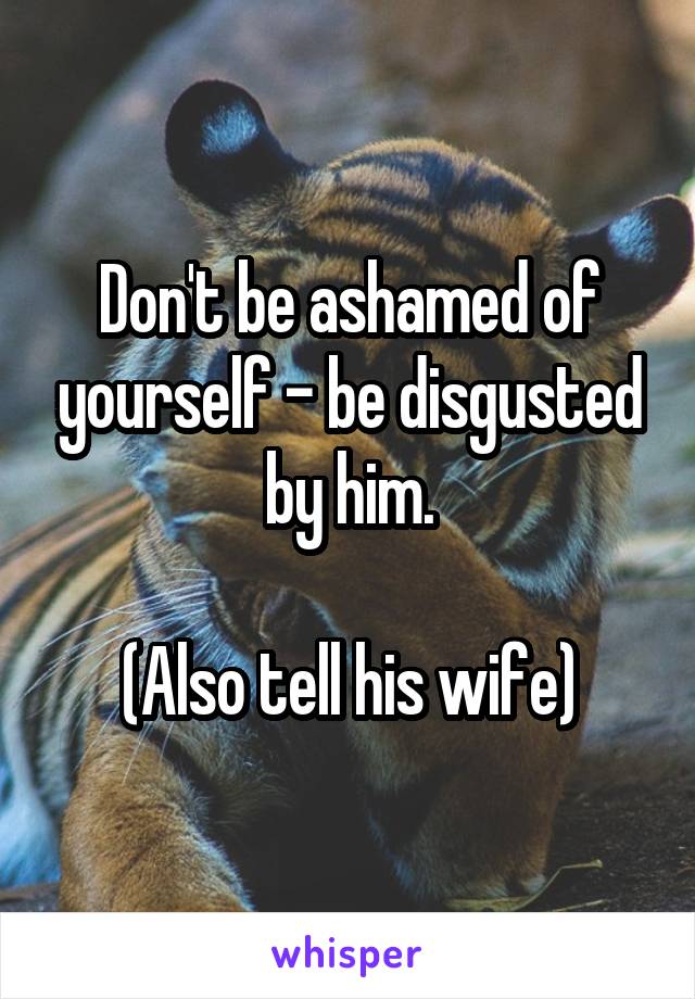 Don't be ashamed of yourself - be disgusted by him.

(Also tell his wife)