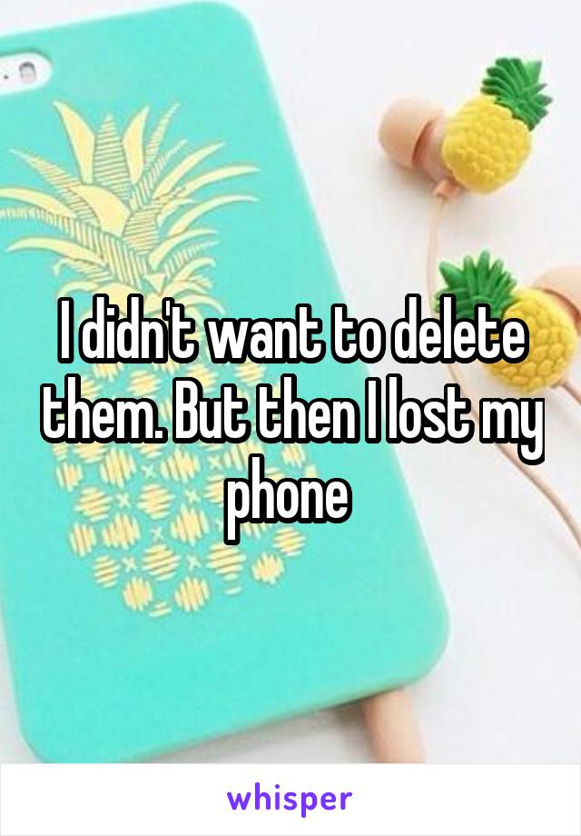 I didn't want to delete them. But then I lost my phone 