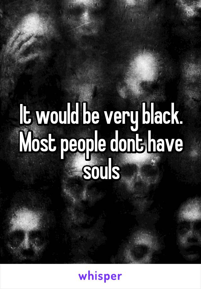 It would be very black. Most people dont have souls