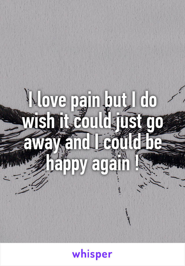 I love pain but I do wish it could just go away and I could be happy again !