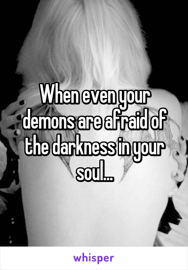 When even your demons are afraid of the darkness in your soul...