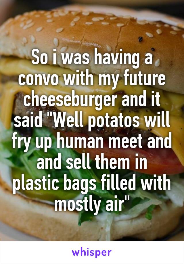 So i was having a convo with my future cheeseburger and it said "Well potatos will fry up human meet and and sell them in plastic bags filled with mostly air"