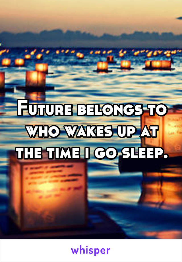 Future belongs to who wakes up at the time i go sleep.