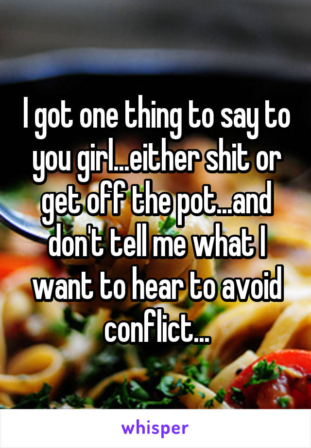I got one thing to say to you girl...either shit or get off the pot...and don't tell me what I want to hear to avoid conflict...