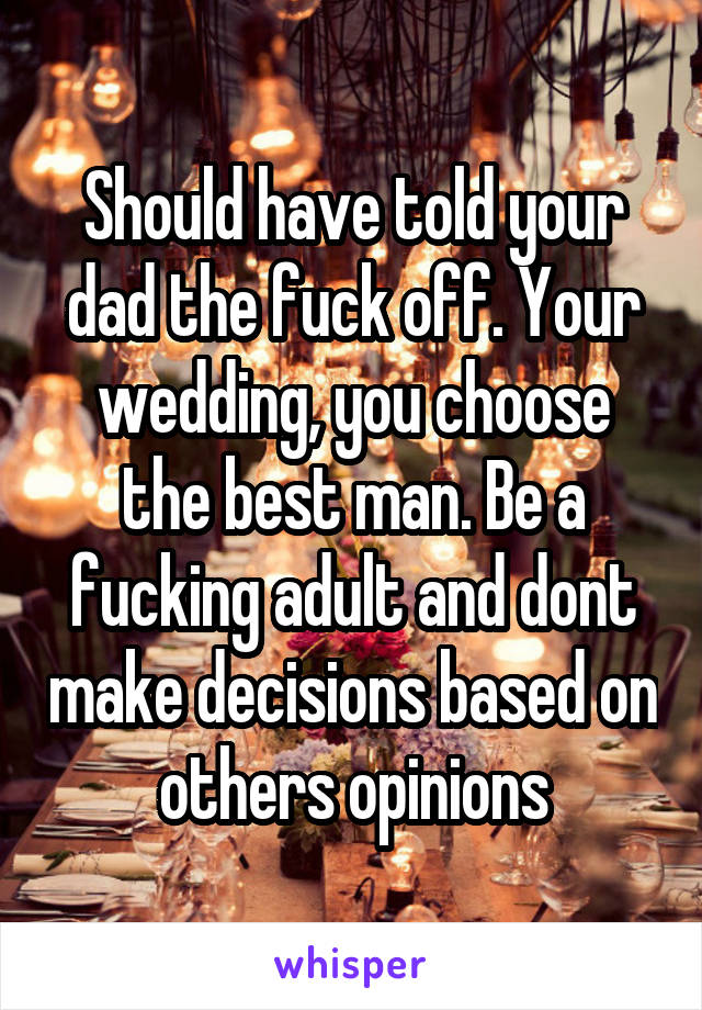 Should have told your dad the fuck off. Your wedding, you choose the best man. Be a fucking adult and dont make decisions based on others opinions