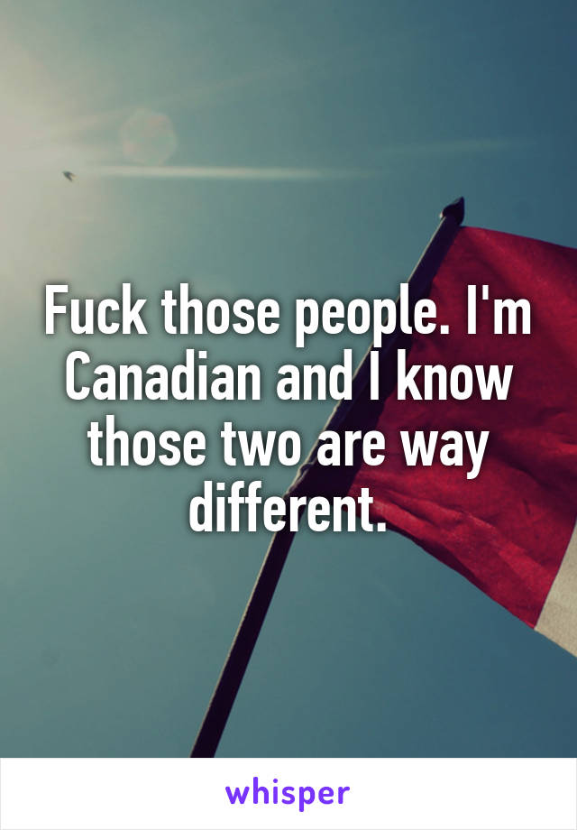Fuck those people. I'm Canadian and I know those two are way different.