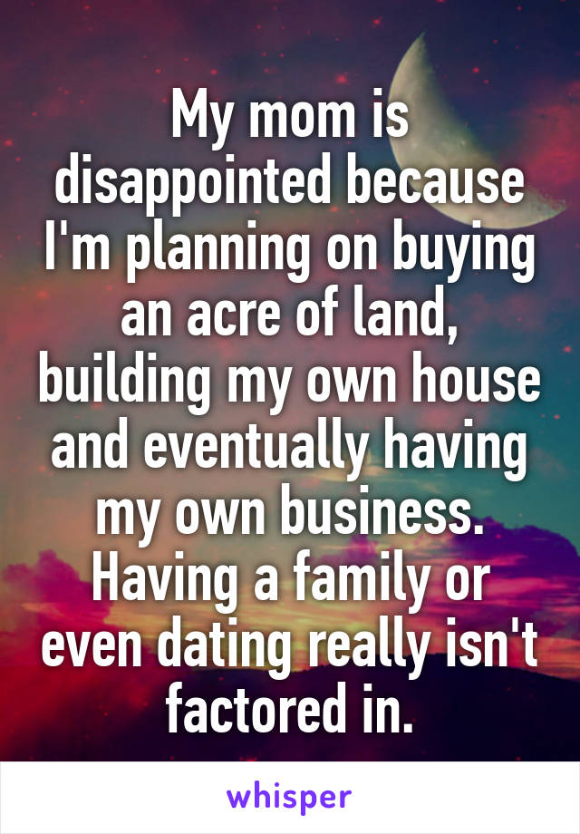 My mom is disappointed because I'm planning on buying an acre of land, building my own house and eventually having my own business. Having a family or even dating really isn't factored in.