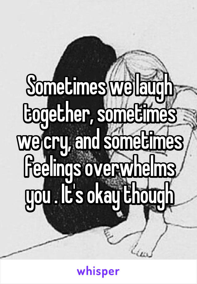 Sometimes we laugh together, sometimes we cry, and sometimes feelings overwhelms you . It's okay though