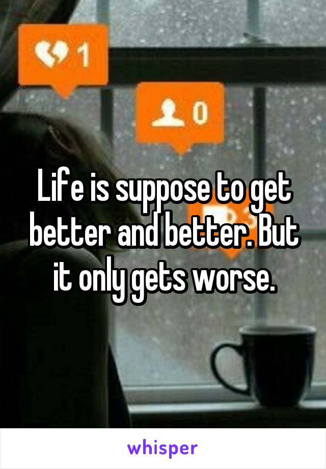 Life is suppose to get better and better. But it only gets worse.