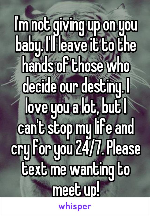 I'm not giving up on you baby. I'll leave it to the hands of those who decide our destiny. I love you a lot, but I can't stop my life and cry for you 24/7. Please text me wanting to meet up!