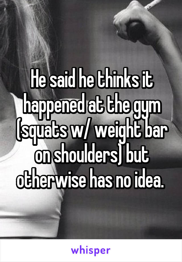 He said he thinks it happened at the gym (squats w/ weight bar on shoulders) but otherwise has no idea. 
