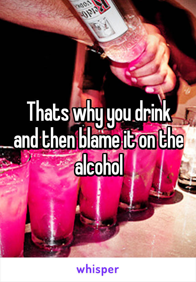 Thats why you drink and then blame it on the alcohol