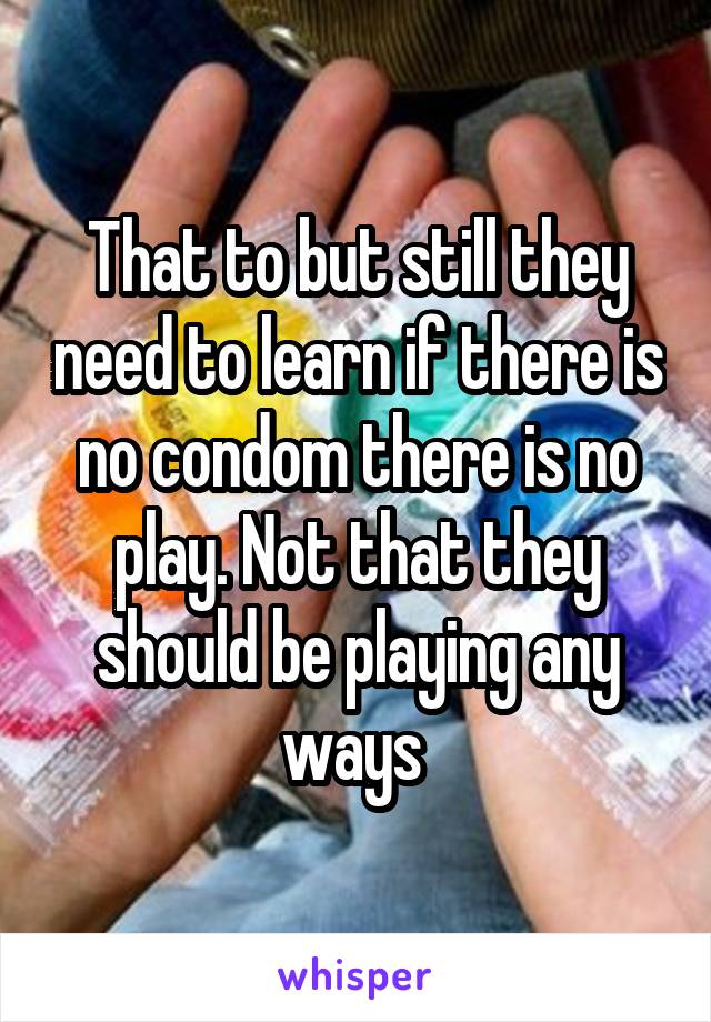 That to but still they need to learn if there is no condom there is no play. Not that they should be playing any ways 