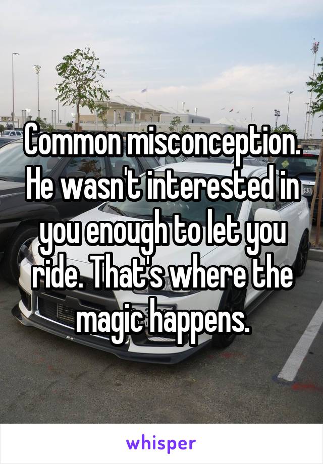 Common misconception. He wasn't interested in you enough to let you ride. That's where the magic happens.