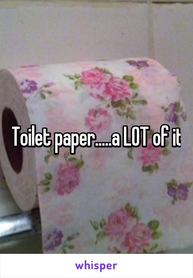 Toilet paper.....a LOT of it