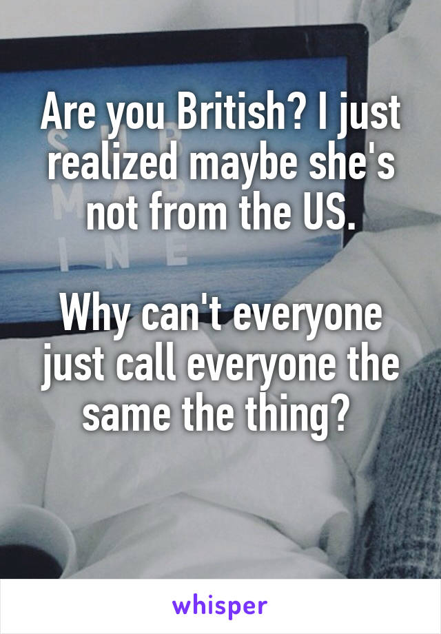 Are you British? I just realized maybe she's not from the US.

Why can't everyone just call everyone the same the thing? 

