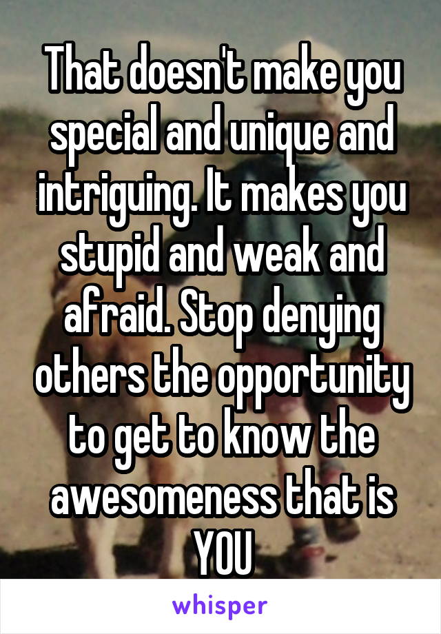 That doesn't make you special and unique and intriguing. It makes you stupid and weak and afraid. Stop denying others the opportunity to get to know the awesomeness that is YOU