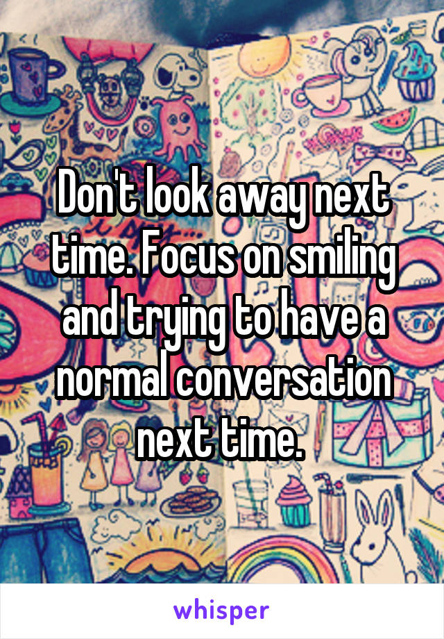 Don't look away next time. Focus on smiling and trying to have a normal conversation next time. 