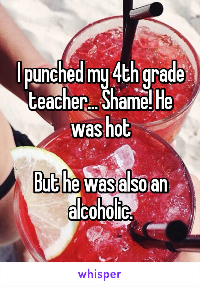 I punched my 4th grade teacher... Shame! He was hot

But he was also an alcoholic.