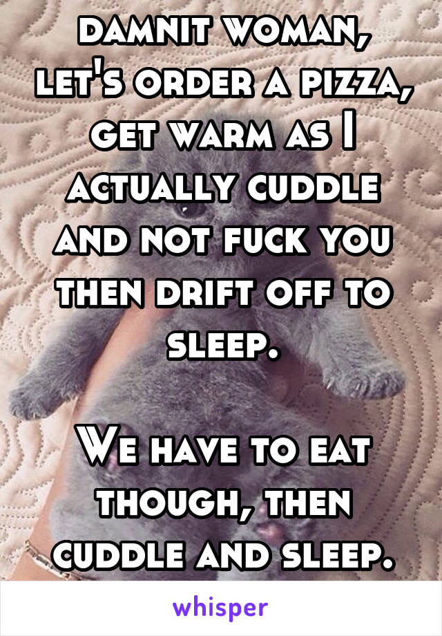 damnit woman, let's order a pizza, get warm as I actually cuddle and not fuck you then drift off to sleep.

We have to eat though, then cuddle and sleep. But definitely eat