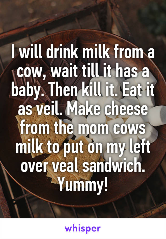 I will drink milk from a cow, wait till it has a baby. Then kill it. Eat it as veil. Make cheese from the mom cows milk to put on my left over veal sandwich. Yummy!