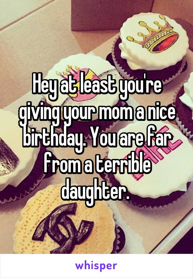 Hey at least you're giving your mom a nice birthday. You are far from a terrible daughter. 