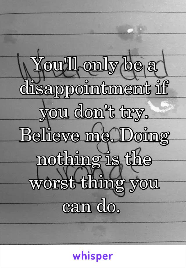 You'll only be a disappointment if you don't try. Believe me. Doing nothing is the worst thing you can do. 
