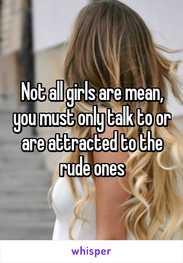 Not all girls are mean, you must only talk to or are attracted to the rude ones