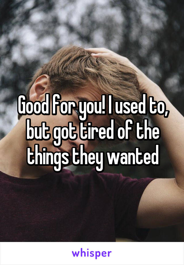 Good for you! I used to, but got tired of the things they wanted