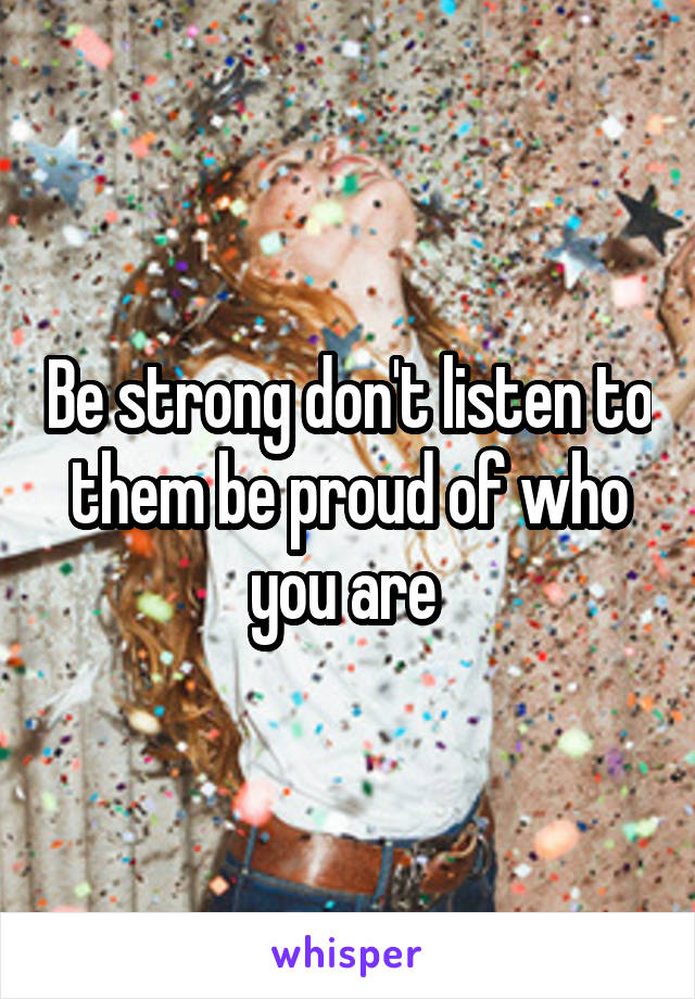Be strong don't listen to them be proud of who you are 