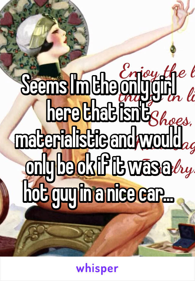 Seems I'm the only girl here that isn't materialistic and would only be ok if it was a hot guy in a nice car...