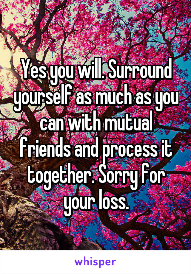 Yes you will. Surround yourself as much as you can with mutual friends and process it together. Sorry for your loss.