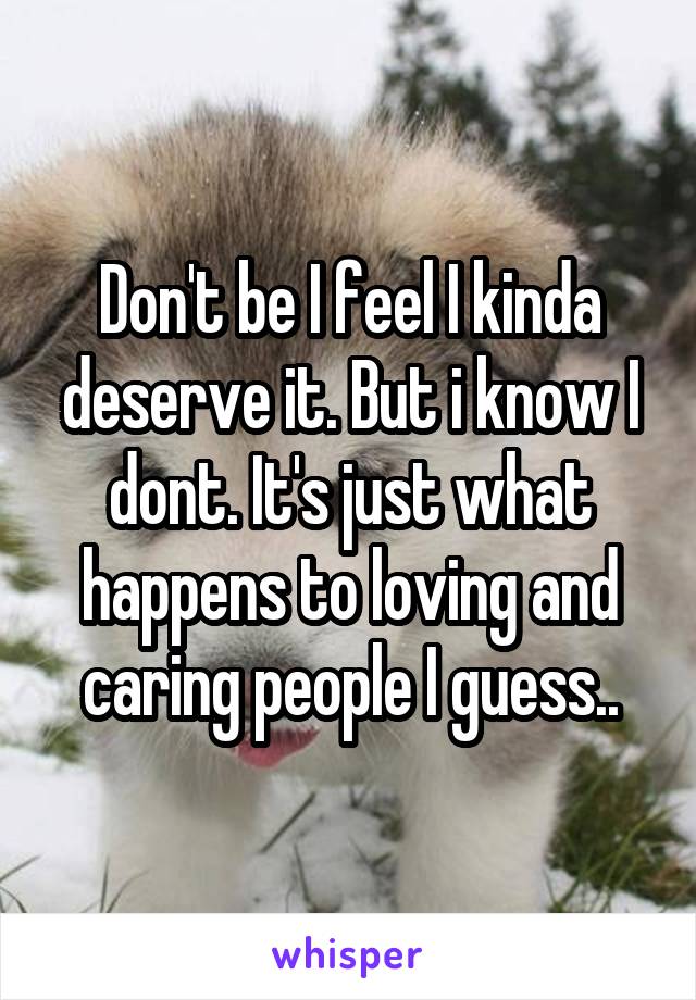 Don't be I feel I kinda deserve it. But i know I dont. It's just what happens to loving and caring people I guess..