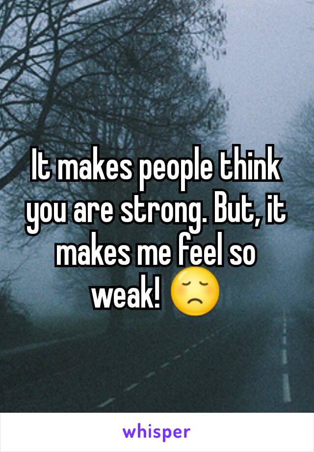 It makes people think you are strong. But, it makes me feel so weak! 😞