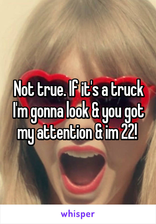 Not true. If it's a truck I'm gonna look & you got my attention & im 22! 