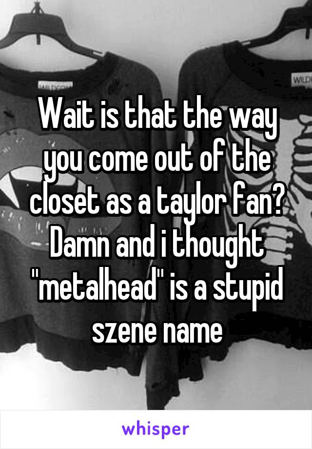 Wait is that the way you come out of the closet as a taylor fan? Damn and i thought "metalhead" is a stupid szene name