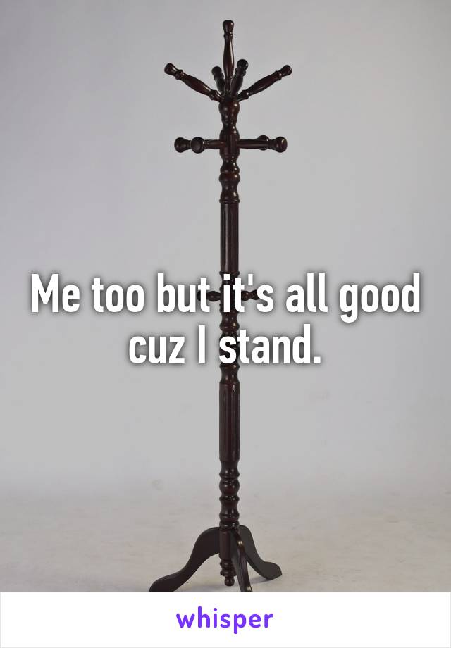Me too but it's all good cuz I stand.