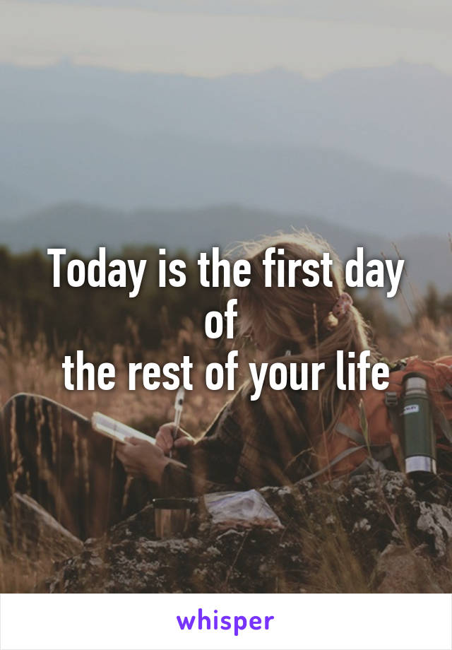 Today is the first day of 
the rest of your life